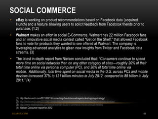 SOCIAL COMMERCE
GLABEX.COM 41
• eBay is working on product recommendations based on Facebook data (acquired
Hunch) and a feature allowing users to solicit feedback from Facebook friends prior to
purchase; (1,2)
• Walmart makes an effort in social E-Commerce. Walmart has 22 million Facebook fans
and an innovative social media contest called "Get on the Shelf," that allowed Facebook
fans to vote for products they wanted to see offered at Walmart. The company is
leveraging advanced analytics to glean new insights from Twitter and Facebook data
streams. (3)
• The latest in-depth report from Nielsen concluded that: “Consumers continue to spend
more time on social networks than on any other category of sites—roughly 20% of their
total time online via personal computer (PC), and 30% of total time online via
mobile. Additionally, total time spent on social media in the U.S. across PCs and mobile
devices increased 37% to 121 billion minutes in July 2012, compared to 88 billion in July
2011.” (4)
(1) http://techcrunch.com/2011/05/15/connecting-the-dots-on-ebays-local-shopping-strategy/
(2) http://techcrunch.com/2011/06/15/milo-fetch-allows-local-retailers-to-upload-their-inventory-to-ebay/
(3) http://www.retailingtoday.com/article/walmart-touts-e-commerce-moves-annual-meeting
(4) Nielsen Consumer report for 2012
 