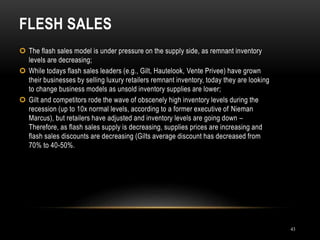 FLESH SALES
43
 The flash sales model is under pressure on the supply side, as remnant inventory
levels are decreasing;
 While todays flash sales leaders (e.g., Gilt, Hautelook, Vente Privee) have grown
their businesses by selling luxury retailers remnant inventory, today they are looking
to change business models as unsold inventory supplies are lower;
 Gilt and competitors rode the wave of obscenely high inventory levels during the
recession (up to 10x normal levels, according to a former executive of Nieman
Marcus), but retailers have adjusted and inventory levels are going down –
Therefore, as flash sales supply is decreasing, supplies prices are increasing and
flash sales discounts are decreasing (Gilts average discount has decreased from
70% to 40-50%.
 