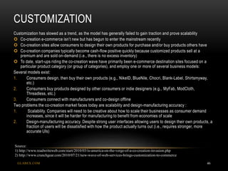 CUSTOMIZATION
GLABEX.COM 46
Customization has slowed as a trend, as the model has generally failed to gain traction and prove scalability
 Co-creation e-commerce isn’t new but has begun to enter the mainstream recently
 Co-creation sites allow consumers to design their own products for purchase and/or buy products others have
 Co-creation companies typically become cash-flow positive quickly because customized products sell at a
premium and are sold on-demand (i.e., there is no excess inventory)
 To date, start-ups riding the co-creation wave have primarily been e-commerce destination sites focused on a
particular product category (or group of categories), and employ one or more of several business models:
Several models exist:
1. Consumers design, then buy their own products (e.g., NikeID, BlueNile, Chocri, Blank-Label, Shirtsmyway,
etc.)
2. Consumers buy products designed by other consumers or indie designers (e.g., MyFab, ModCloth,
Threadless, etc.)
3. Consumers connect with manufacturers and co-design offline
Two problems the co-creation market faces today are scalability and design-manufacturing accuracy :
1. Scalability. Companies will need to be creative about how to scale their businesses as consumer demand
increases, since it will be harder for manufacturing to benefit from economies of scale
2. Design-manufacturing accuracy. Despite strong user interfaces allowing users to design their own products, a
fraction of users will be dissatisfied with how the product actually turns out (i.e., requires stronger, more
accurate UIs)
Source:
1) http://www.readwriteweb.com/start/2010/03/is-america-on-the-verge-of-a-co-creation-invasion.php
2) http://www.crunchgear.com/2010/07/21/new-wave-of-web-services-brings-customization-to-commerce
 