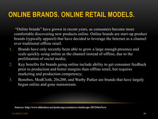 ONLINE BRANDS. ONLINE RETAIL MODELS.
GLABEX.COM 49
“Online brands” have grown in recent years, as consumers become more
comfortable discovering new products online. Online brands are start-up product
brands (typically apparel) that have decided to leverage the Internet as a channel
over traditional offline retail.
1. Brands have only recently been able to grow a large enough presence and
scale quickly using online as the channel instead of offline, due to the
proliferation of social media;
2. Key benefits for brands going online include ability to get consumer feedback
prior to production and better margins than offline retail, but requires
marketing and production competency;
3. Bonobos, ModCloth, 20x200, and Warby Parker are brands that have largely
begun online and gone mainstream.
Sources: http://www.slideshare.net/joshyang/ecommerce-landscape-2012#btnNext
 