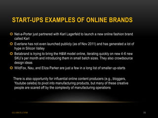 START-UPS EXAMPLES OF ONLINE BRANDS
GLABEX.COM 51
 Net-a-Porter just partnered with Karl Lagerfeld to launch a new online fashion brand
called Karl
 Everlane has not even launched publicly (as of Nov 2011) and has generated a lot of
hype in Silicon Valley
 Betabrand is trying to bring the H&M model online, iterating quickly on new 4-6 new
SKU’s per month and introducing them in small batch sizes. They also crowdsource
design ideas
 WildFox, Nau, and Eliza Parker are just a few in a long list of smaller up-starts
There is also opportunity for influential online content producers (e.g., bloggers,
Youtube celebs) to pivot into manufacturing products, but many of these creative
people are scared off by the complexity of manufacturing operations
 