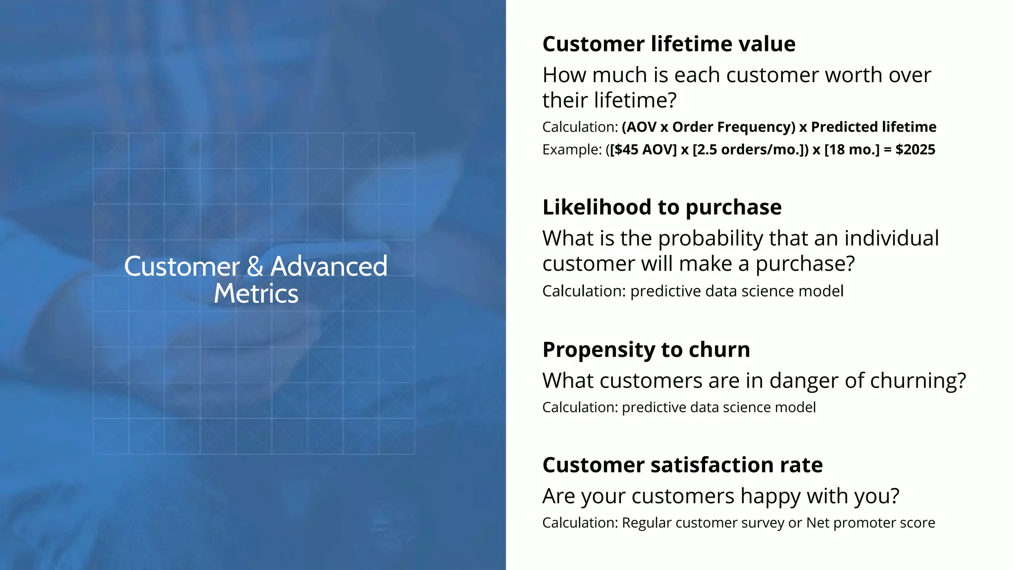 Customer & Advanced
Metrics
Customer lifetime value
How much is each customer worth over
their lifetime?
Calculation: (AOV x Order Frequency) x Predicted lifetime
Example: ([$45 AOV] x [2.5 orders/mo.]) x [18 mo.] = $2025
Likelihood to purchase
What is the probability that an individual
customer will make a purchase?
Calculation: predictive data science model
Propensity to churn
What customers are in danger of churning?
Calculation: predictive data science model
Customer satisfaction rate
Are your customers happy with you?
Calculation: Regular customer survey or Net promoter score
 