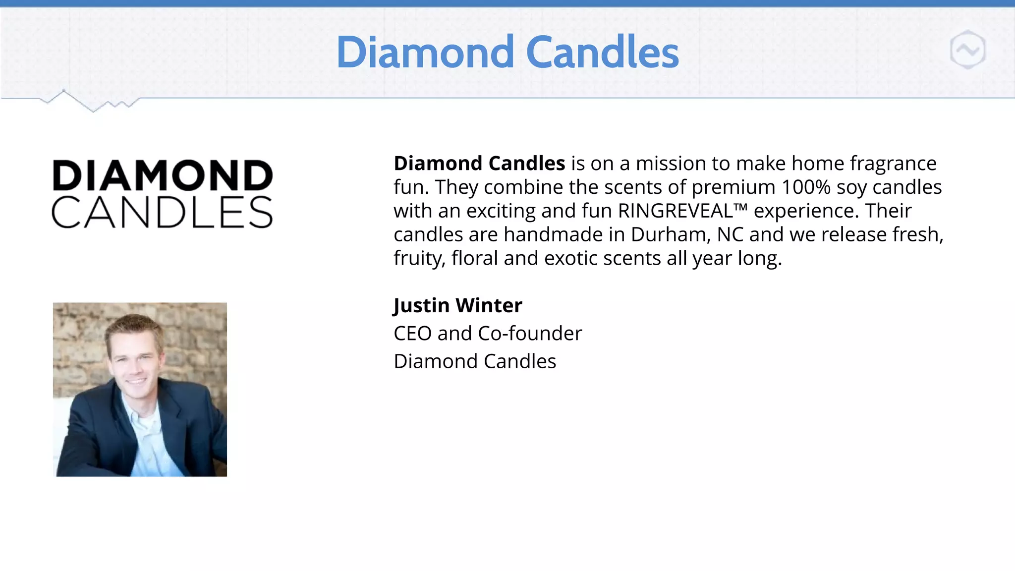 Diamond Candles
Diamond Candles is on a mission to make home fragrance
fun. They combine the scents of premium 100% soy candles
with an exciting and fun RINGREVEAL™ experience. Their
candles are handmade in Durham, NC and we release fresh,
fruity, floral and exotic scents all year long.
Justin Winter
CEO and Co-founder
Diamond Candles
Diamondcandles.com
 