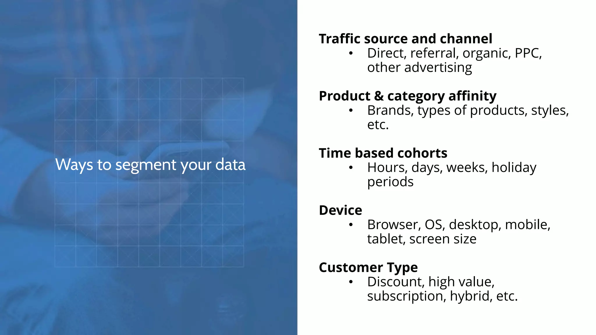 Ways to segment your data
Traffic source and channel
• Direct, referral, organic, PPC,
other advertising
Product & category affinity
• Brands, types of products, styles,
etc.
Time based cohorts
• Hours, days, weeks, holiday
periods
Device
• Browser, OS, desktop, mobile,
tablet, screen size
Customer Type
• Discount, high value,
subscription, hybrid, etc.
 