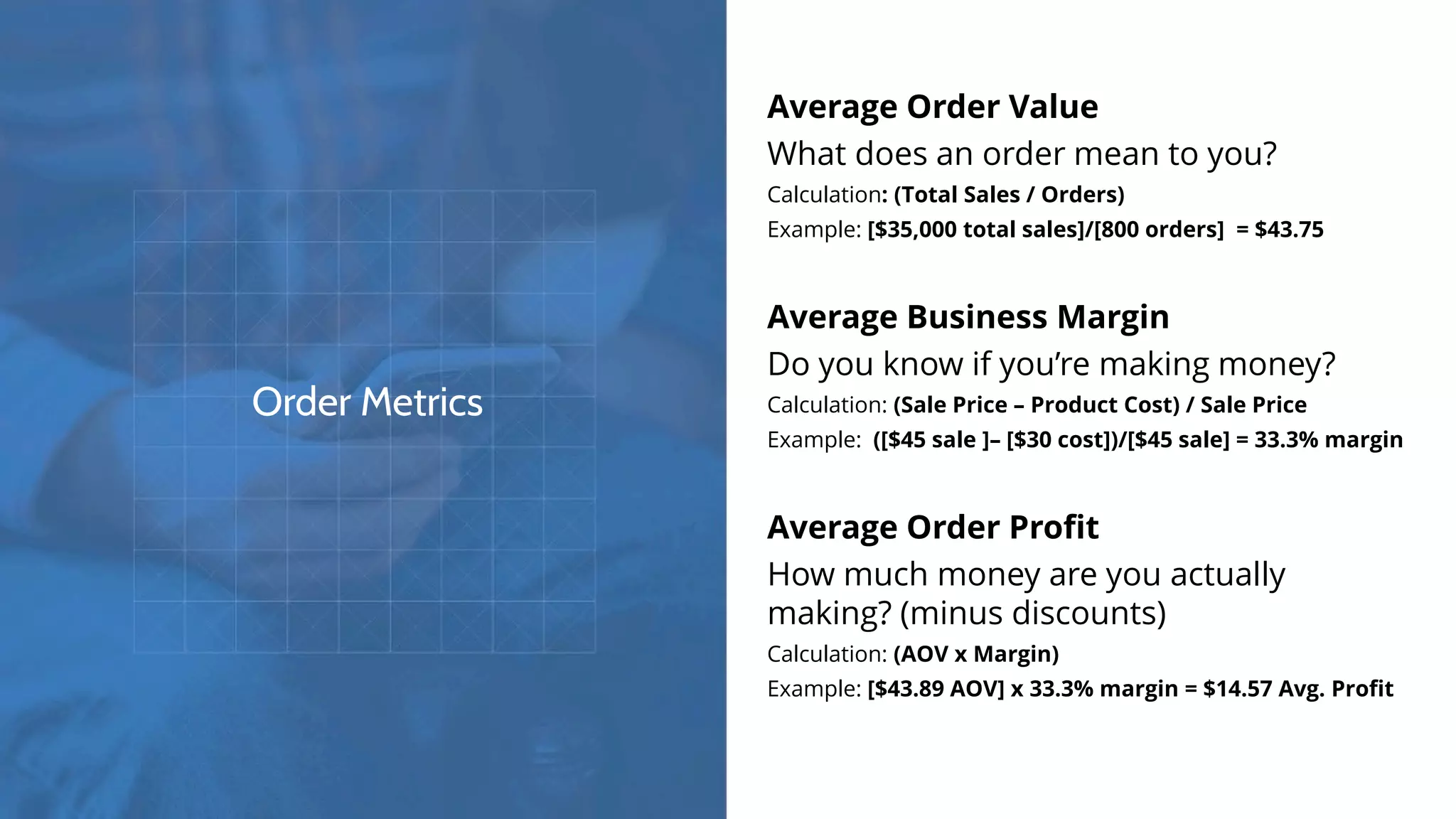Order Metrics
Average Order Value
What does an order mean to you?
Calculation: (Total Sales / Orders)
Example: [$35,000 total sales]/[800 orders] = $43.75
Average Business Margin
Do you know if you’re making money?
Calculation: (Sale Price – Product Cost) / Sale Price
Example: ([$45 sale ]– [$30 cost])/[$45 sale] = 33.3% margin
Average Order Profit
How much money are you actually
making? (minus discounts)
Calculation: (AOV x Margin)
Example: [$43.89 AOV] x 33.3% margin = $14.57 Avg. Profit
 