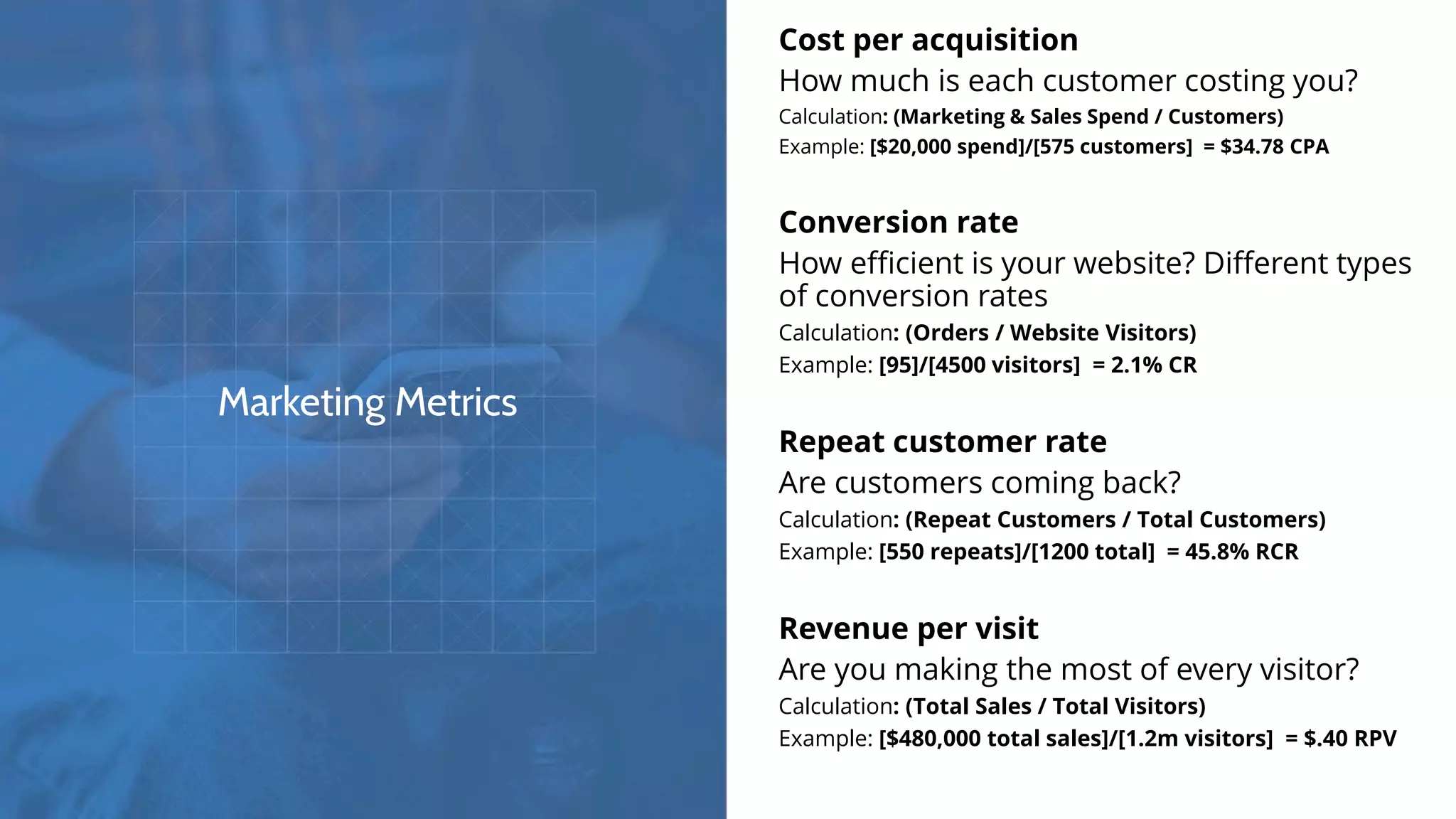 Marketing Metrics
Cost per acquisition
How much is each customer costing you?
Calculation: (Marketing & Sales Spend / Customers)
Example: [$20,000 spend]/[575 customers] = $34.78 CPA
Conversion rate
How efficient is your website? Different types
of conversion rates
Calculation: (Orders / Website Visitors)
Example: [95]/[4500 visitors] = 2.1% CR
Repeat customer rate
Are customers coming back?
Calculation: (Repeat Customers / Total Customers)
Example: [550 repeats]/[1200 total] = 45.8% RCR
Revenue per visit
Are you making the most of every visitor?
Calculation: (Total Sales / Total Visitors)
Example: [$480,000 total sales]/[1.2m visitors] = $.40 RPV
 