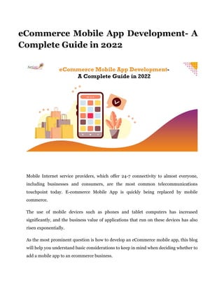 eCommerce Mobile App Development- A
Complete Guide in 2022
Mobile Internet service providers, which offer 24-7 connectivity to almost everyone,
including businesses and consumers, are the most common telecommunications
touchpoint today. E-commerce Mobile App is quickly being replaced by mobile
commerce.
The use of mobile devices such as phones and tablet computers has increased
significantly, and the business value of applications that run on these devices has also
risen exponentially.
As the most prominent question is how to develop an eCommerce mobile app, this blog
will help you understand basic considerations to keep in mind when deciding whether to
add a mobile app to an ecommerce business.
 