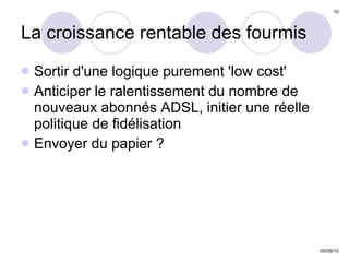 La croissance rentable des fourmis Sortir d'une logique purement 'low cost'  Anticiper le ralentissement du nombre de nouveaux abonnés ADSL, initier une réelle politique de fidélisation Envoyer du papier ? 
