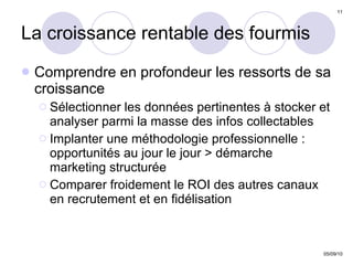 La croissance rentable des fourmis Comprendre en profondeur les ressorts de sa croissance Sélectionner les données pertinentes à stocker et analyser parmi la masse des infos collectables Implanter une méthodologie professionnelle :  opportunités au jour le jour > démarche marketing structurée Comparer froidement le ROI des autres canaux en recrutement et en fidélisation 