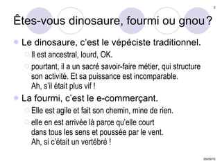 Êtes-vous dinosaure, fourmi ou gnou   ? Le dinosaure, c’est le vépéciste traditionnel.  Il est ancestral, lourd, OK. pourtant, il a un sacré savoir-faire métier, qui structure son activité. Et sa puissance est incomparable.  Ah, s’il était plus vif ! La fourmi, c’est le e-commerçant. Elle est agile et fait son chemin, mine de rien. elle en est arrivée là parce qu’elle court  dans tous les sens et poussée par le vent.  Ah, si c’était un vertébré ! 