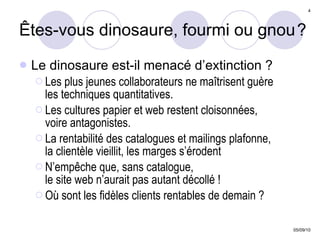 Êtes-vous dinosaure, fourmi ou gnou   ? Le dinosaure est-il menacé d’extinction ?  Les plus jeunes collaborateurs ne maîtrisent guère  les techniques quantitatives.  Les cultures papier et web restent cloisonnées,  voire antagonistes. La rentabilité des catalogues et mailings plafonne,  la clientèle vieillit, les marges s’érodent N’empêche que, sans catalogue,  le site web n’aurait pas autant décollé ! Où sont les fidèles clients rentables de demain ? 