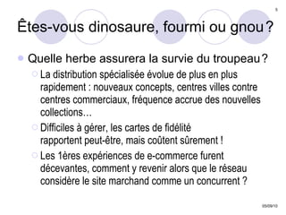 Êtes-vous dinosaure, fourmi ou gnou   ? Quelle herbe assurera la survie du troupeau   ? La distribution spécialisée évolue de plus en plus rapidement : nouveaux concepts, centres villes contre centres commerciaux, fréquence accrue des nouvelles collections… Difficiles à gérer, les cartes de fidélité  rapportent peut-être, mais coûtent sûrement ! Les 1ères expériences de e-commerce furent décevantes, comment y revenir alors que le réseau  considère le site marchand comme un concurrent ? 