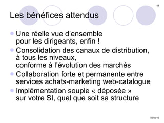 Les bénéfices attendus Une réelle vue d’ensemble  pour les dirigeants, enfin ! Consolidation des canaux de distribution,  à tous les niveaux,  conforme à l’évolution des marchés Collaboration forte et permanente entre services achats-marketing web-catalogue Implémentation souple « déposée »  sur votre SI, quel que soit sa structure  