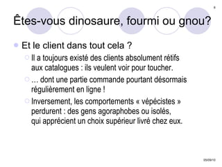 Êtes-vous dinosaure, fourmi ou gnou? Et le client dans tout cela ? Il a toujours existé des clients absolument rétifs  aux catalogues : ils veulent voir pour toucher. …  dont une partie commande pourtant désormais régulièrement en ligne ! Inversement, les comportements « vépécistes » perdurent : des gens agoraphobes ou isolés,  qui apprécient un choix supérieur livré chez eux. 