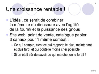 Une croissance rentable ! L’idéal, ce serait de combiner  la mémoire du dinosaure avec l’agilité  de la fourmi et la puissance des gnous Site web, point de vente, catalogue papier, 3 canaux pour 1 même combat : Ce qui compte, c’est ce qui rapporte le plus, maintenant et plus tard, et qui coûte le moins cher possible Si on était sûr de savoir ce qui marche, on le ferait ! 