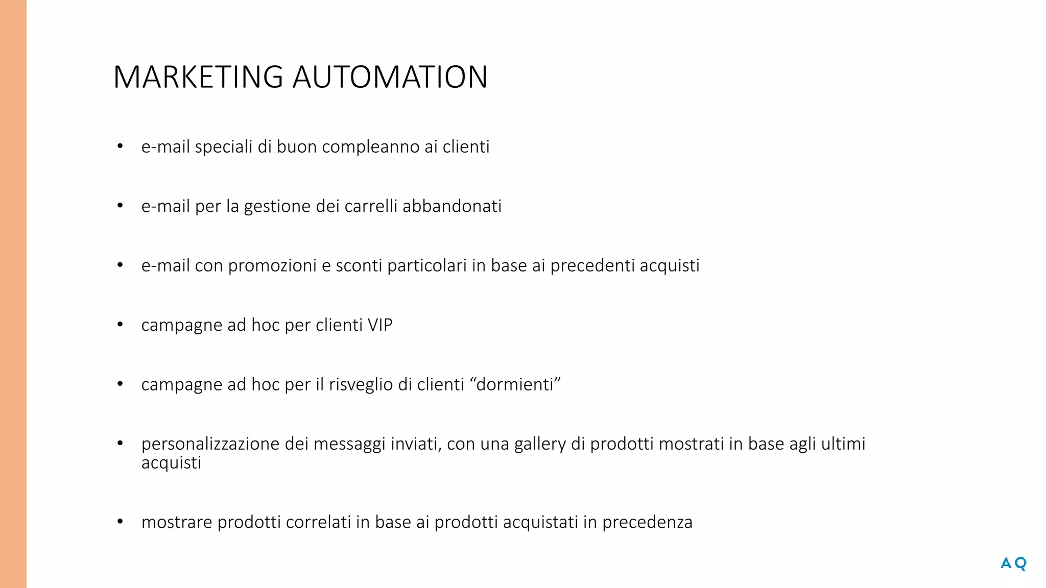 MARKETING AUTOMATION
• e-mail speciali di buon compleanno ai clienti
• e-mail per la gestione dei carrelli abbandonati
• e-mail con promozioni e sconti particolari in base ai precedenti acquisti
• campagne ad hoc per clienti VIP
• campagne ad hoc per il risveglio di clienti “dormienti”
• personalizzazione dei messaggi inviati, con una gallery di prodotti mostrati in base agli ultimi
acquisti
• mostrare prodotti correlati in base ai prodotti acquistati in precedenza
 