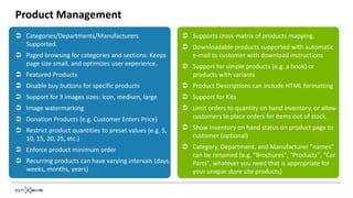 Product Management
 Categories/Departments/Manufacturers                     Supports cross-matrix of products mapping.
  Supported.                                               Downloadable products supported with automatic
 Paged browsing for categories and sections: Keeps         e-mail to customer with download instructions
  page size small, and optimizes user experience.          Support for simple products (e.g. a book) or
 Featured Products                                         products with variants
 Disable buy buttons for specific products                Product Descriptions can include HTML formatting
 Support for 3 images sizes: icon, medium, large          Support for Kits
 Image watermarking                                       Limit orders to quantity on hand inventory, or allow
 Donation Products (e.g. Customer Enters Price)            customers to place orders for items out of stock.

 Restrict product quantities to preset values (e.g. 5,    Show inventory on hand status on product page to
  10, 15, 20, 25, etc.)                                     customer (optional)

 Enforce product minimum order                            Category, Department, and Manufacturer "names"
                                                            can be renamed (e.g. "Brochures", "Products", "Car
 Recurring products can have varying intervals (days,      Parts", whatever you need that is appropriate for
  weeks, months, years)                                     your unique store site products)
 