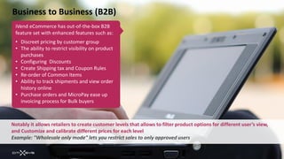 Business to Business (B2B)
 iVend eCommerce has out-of-the-box B2B
 feature set with enhanced features such as:
 • Discreet pricing by customer group
 • The ability to restrict visibility on product
   purchases
 • Configuring Discounts
 • Create Shipping tax and Coupon Rules
 • Re-order of Common Items
 • Ability to track shipments and view order
   history online
 • Purchase orders and MicroPay ease up
   invoicing process for Bulk buyers



Notably it allows retailers to create customer levels that allows to filter product options for different user’s view,
and Customize and calibrate different prices for each level
Example: "Wholesale only mode" lets you restrict sales to only approved users
 