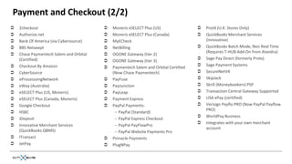 Payment and Checkout (2/2)
   2checkout                               Moneris eSELECT Plus (US)                   ProtX (U.K. Stores Only)
   Authorize.net                           Moneris eSELECT Plus (Canada)               QuickBooks Merchant Services
   Bank Of America (via Cybersource)       MyECheck                                     (Innovative)
   BBS Netaxept                            NetBilling                                  QuickBooks Batch Mode, Non Real Time
                                                                                          (Requires T-HUB Add-On from Atandra)
   Chase Paymentech Salem and Orbital      OGONE Gateway (tier 2)
    (Certified)                                                                          Sage Pay Direct (formerly Protx)
                                            OGONE Gateway (tier 3)
   Checkout By Amazon                                                                   Sage Payment Systems
                                            Paymentech Salem and Orbital Certified
   CyberSource                              (Now Chase Paymentech)                      SecureNetV4
   eProcesssingNetwork                     PayFuse                                     SkipJack
   eWay (Australia)                        PayJunction                                 Skrill (Moneybookers) PSP
   eSELECT Plus (US, Moneris)              PayLeap                                     Transaction Central Gateway Supported
   eSELECT Plus (Canada, Moneris)          Payment Express                             USA ePay (certified)
   Google Checkout                         PayPal Payments:                            Verisign Payflo PRO (Now PayPal Payflow
                                                                                          PRO)
   HSBC                                      − PayPal (Standard)
                                                                                         WorldPay Business
   iDeposit                                  − PayPal Express Checkout
                                                                                         Integrates with your own merchant
   Innovative Merchant Services              − PayPal PayFlowPro
                                                                                          account
    (QuickBooks QBMS)                         − PayPal Website Payments Pro
   ITransact                               Pinnacle Payments
   JetPay                                  PlugNPay
 