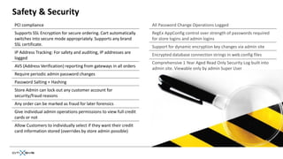 Safety & Security
PCI compliance                                                     All Password Change Operations Logged
Supports SSL Encryption for secure ordering. Cart automatically    RegEx AppConfig control over strength of passwords required
switches into secure mode appropriately. Supports any brand        for store logins and admin logins
SSL certificate.                                                   Support for dynamic encryption key changes via admin site
IP Address Tracking: For safety and auditing, IP addresses are     Encrypted database connection strings in web.config files
logged
                                                                   Comprehensive 1 Year Aged Read Only Security Log built into
AVS (Address Verification) reporting from gateways in all orders   admin site. Viewable only by admin Super User
Require periodic admin password changes
Password Salting + Hashing
Store Admin can lock out any customer account for
security/fraud reasons
Any order can be marked as fraud for later forensics
Give individual admin operations permissions to view full credit
cards or not
Allow Customers to individually select if they want their credit
card information stored (overrides by store admin possible)
 
