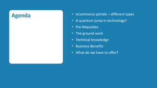 Agenda   • eCommerce portals – different types
         • A quantum jump in technology?
         • Pre-Requisites
         • The ground work
         • Technical knowledge
         • Business Benefits
         • What do we have to offer?
 