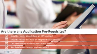 Are there any Application Pre-Requisites?
   Should a retailer already have an ERP Solution?
   Should a retailer also have an integrated Retail Solution?
   Can an eCommerce offering work stand alone?
   As a Retailer can I stagger my investments?
 