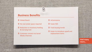 Business Benefits
 Global Reach                      mCommerce

 No real estate space required     Faster ROI

 Reduction in Inventory Holding    Track buying trends
  & Carrying Cost
                                    Easier to introduce upsell and
 Customer connect via Social        replacement items
  Media Channels

                                                                      And many
                                                                      more…
 