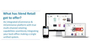 What has iVend Retail
got to offer?
An integrated eCommerce &
mCommerce platform with true
multi-channel retailing
capabilities seamlessly integrating
your back office making a single
unified system.
 