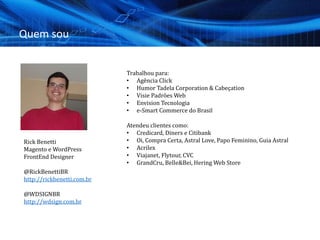 Quem sou
Trabalhou para:
• Agência Click
• Humor Tadela Corporation & Cabeçation
• Visie Padrões Web
• Envision Tecnologia
• e-Smart Commerce do Brasil
Atendeu clientes como:
• Credicard, Diners e Citibank
• Oi, Compra Certa, Astral Love, Papo Feminino, Guia Astral
• Acrilex
• Viajanet, Flytour, CVC
• GrandCru, Belle&Bei, Hering Web Store
Rick Benetti
Magento e WordPress
FrontEnd Designer
@RickBenettiBR
http://rickbenetti.com.br
@WDSIGNBR
http://wdsign.com.br
 