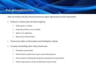 Pré-procedimentos
Antes de montar uma loja virtual você precisa seguir alguns passos muito importantes:
• Conhecer o cliente antes de fechar negócios;
• Saber quem é o cliente;
• O que faz, produz, cria ou revende;
• Qual é o seu segmento;
• Quais são as metas da loja;
• Transcrever todas as informações num briefing do o cliente.
• Levantar um briefing sobre a loja virtual como:
• Principais concorrentes;
• Pontos fortes e pontos fracos que a concorrência possui;
• Cores, texturas, informações do ego do responsável ou responsáveis;
• Pontos importantes a serem considerados na loja virtual.
 