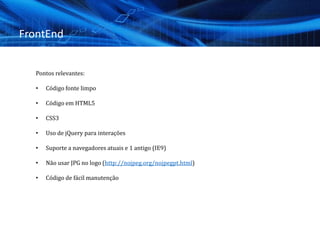 FrontEnd
Pontos relevantes:
• Código fonte limpo
• Código em HTML5
• CSS3
• Uso de jQuery para interações
• Suporte a navegadores atuais e 1 antigo (IE9)
• Não usar JPG no logo (http://nojpeg.org/nojpegpt.html)
• Código de fácil manutenção
 