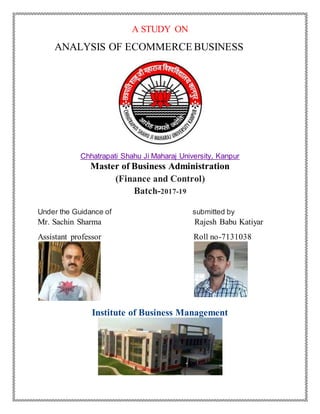A STUDY ON
ANALYSIS OF ECOMMERCE BUSINESS
Chhatrapati Shahu Ji Maharaj University, Kanpur
Master of Business Administration
(Finance and Control)
Batch-2017-19
Under the Guidance of submitted by
Mr. Sachin Sharma Rajesh Babu Katiyar
Assistant professor Roll no-7131038
Institute of Business Management
 