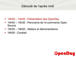 Déroulé de l’après midi 14h30 – 14h45 : Présentation des OpenDay 14h45 – 15h30 : Panorama de l’e-commerce Open Source 15h30 – 18h00 : Ateliers et démonstrations 18h00 : Cocktail  
