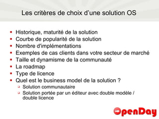 Les critères de choix d’une solution OS Historique, maturité de la solution Courbe de popularité de la solution Nombre d'implémentations Exemples de cas clients dans votre secteur de marché Taille et dynamisme de la communauté La roadmap Type de licence Quel est le business model de la solution ? Solution communautaire Solution portée par un éditeur avec double modèle / double licence 