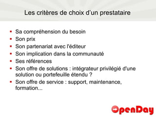 Les critères de choix d’un prestataire Sa compréhension du besoin Son prix Son partenariat avec l'éditeur Son implication dans la communauté Ses références Son offre de solutions : intégrateur privilégié d'une solution ou portefeuille étendu ? Son offre de service : support, maintenance, formation... 