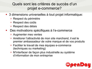 Quels sont les critères de succès d’un projet e-commerce? 3 dimensions universelles à tout projet informatique: Respect du périmètre Respect des coûts Respect des délais Des motivations spécifiques à l’e-commerce Augmenter mes ventes Améliorer l’attractivité de mon site marchand, il est le premier ambassadeur de votre marque et de vos produits Faciliter le travail de mes équipes e-commerce (techniques ou marketing)  M’interfacer de façon plus industrielle au système d’information de mon entreprise 