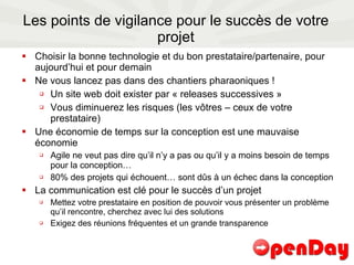 Les points de vigilance pour le succès de votre projet Choisir la bonne technologie et du bon prestataire/partenaire, pour aujourd’hui et pour demain Ne vous lancez pas dans des chantiers pharaoniques ! Un site web doit exister par « releases successives » Vous diminuerez les risques (les vôtres – ceux de votre prestataire) Une économie de temps sur la conception est une mauvaise économie Agile ne veut pas dire qu’il n’y a pas ou qu’il y a moins besoin de temps pour la conception… 80% des projets qui échouent… sont dûs à un échec dans la conception  La communication est clé pour le succès d’un projet Mettez votre prestataire en position de pouvoir vous présenter un problème qu’il rencontre, cherchez avec lui des solutions Exigez des réunions fréquentes et un grande transparence 