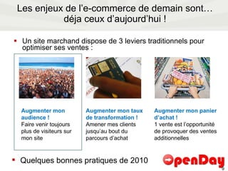 Les enjeux de l’e-commerce de demain sont… déja ceux d’aujourd’hui ! Un site marchand dispose de 3 leviers traditionnels pour optimiser ses ventes : Augmenter mon audience ! Faire venir toujours plus de visiteurs sur mon site Augmenter mon taux de transformation ! Amener mes clients jusqu’au bout du parcours d’achat Augmenter mon panier d’achat ! 1 vente est l’opportunité de provoquer des ventes additionnelles Quelques bonnes pratiques de 2010 