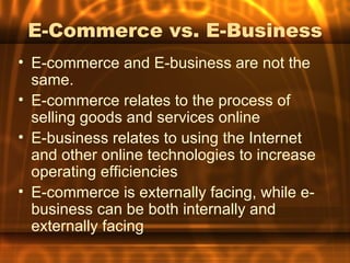 E-Commerce vs. E-Business
• E-commerce and E-business are not the
  same.
• E-commerce relates to the process of
  selling goods and services online
• E-business relates to using the Internet
  and other online technologies to increase
  operating efficiencies
• E-commerce is externally facing, while e-
  business can be both internally and
  externally facing
 