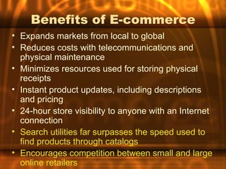 Benefits of E-commerce
• Expands markets from local to global
• Reduces costs with telecommunications and
  physical maintenance
• Minimizes resources used for storing physical
  receipts
• Instant product updates, including descriptions
  and pricing
• 24-hour store visibility to anyone with an Internet
  connection
• Search utilities far surpasses the speed used to
  find products through catalogs
• Encourages competition between small and large
  online retailers
 