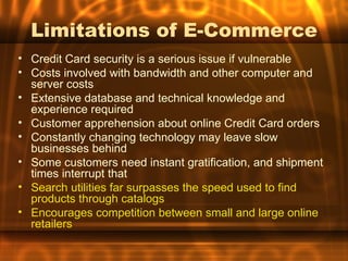 Limitations of E-Commerce
• Credit Card security is a serious issue if vulnerable
• Costs involved with bandwidth and other computer and
  server costs
• Extensive database and technical knowledge and
  experience required
• Customer apprehension about online Credit Card orders
• Constantly changing technology may leave slow
  businesses behind
• Some customers need instant gratification, and shipment
  times interrupt that
• Search utilities far surpasses the speed used to find
  products through catalogs
• Encourages competition between small and large online
  retailers
 