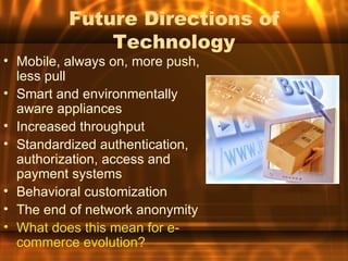 Future Directions of
              Technology
• Mobile, always on, more push,
  less pull
• Smart and environmentally
  aware appliances
• Increased throughput
• Standardized authentication,
  authorization, access and
  payment systems
• Behavioral customization
• The end of network anonymity
• What does this mean for e-
  commerce evolution?
 