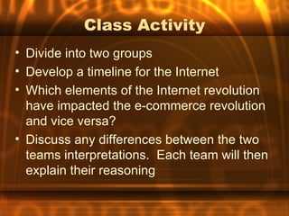 Class Activity
• Divide into two groups
• Develop a timeline for the Internet
• Which elements of the Internet revolution
  have impacted the e-commerce revolution
  and vice versa?
• Discuss any differences between the two
  teams interpretations. Each team will then
  explain their reasoning
 