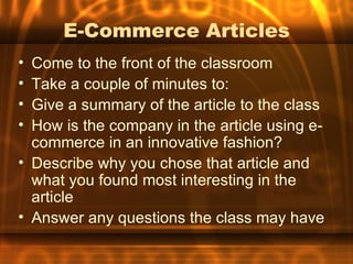 E-Commerce Articles
• Come to the front of the classroom
• Take a couple of minutes to:
• Give a summary of the article to the class
• How is the company in the article using e-
  commerce in an innovative fashion?
• Describe why you chose that article and
  what you found most interesting in the
  article
• Answer any questions the class may have
 