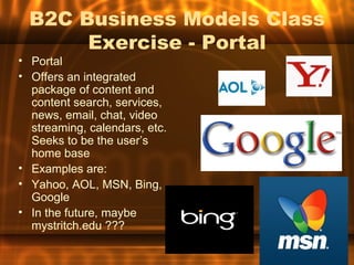 B2C Business Models Class
       Exercise - Portal
• Portal
• Offers an integrated
  package of content and
  content search, services,
  news, email, chat, video
  streaming, calendars, etc.
  Seeks to be the user’s
  home base
• Examples are:
• Yahoo, AOL, MSN, Bing,
  Google
• In the future, maybe
  mystritch.edu ???
 