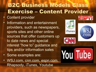 B2C Business Models Class
  Exercise – Content Provider
• Content provider
• Information and entertainment
  providers, such as newspapers,
  sports sites and other online
  sources that offer customers up
  to date news and special
  interest “how to” guidance and
  tips and/or information sales
• Some examples are:
• WSJ.com, cnn.com, espn.com,
  Rhapsody, iTunes, Youtube
 