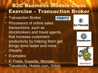 B2C Business Models Class
  Exercise – Transaction Broker
• Transaction Broker
• Processors of online sales
  transactions, such as
  stockbrokers and travel agents,
  that increase customers’
  productivity by helping them get
  things done faster and more
  cheaply
• Examples:
• E-Trade, Expedia, Monster,
  Travelocity, Hotels.com, Orbitz
 