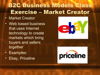 B2C Business Models Class
  Exercise – Market Creator
• Market Creator
• Web based business
  that uses Internet
  technology to create
  markets which bring
  buyers and sellers
  together
• Examples:
• Ebay, Priceline
 