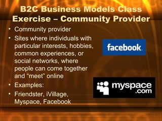 B2C Business Models Class
 Exercise – Community Provider
• Community provider
• Sites where individuals with
  particular interests, hobbies,
  common experiences, or
  social networks, where
  people can come together
  and “meet” online
• Examples:
• Friendster, iVillage,
  Myspace, Facebook
 