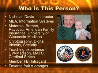 Who Is This Person?
• Nicholas Davis - Instructor
• MBA, Information Systems
• Motorola, Berbee,
  Rayovac, American Family
  Insurance, University of
  Wisconsin-Madison
• Cryptography, Digital
  Identity, Security
• Teaching experience –
  UW-Madison, MATC,
  Cardinal Stritch
• Member FBI Infragard
• Favorite fruit = oranges
 